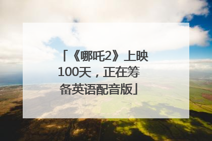 《哪吒2》上映100天，正在筹备英语配音版