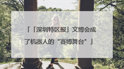 「深圳特区报」文博会成了机器人的“赛博舞台”