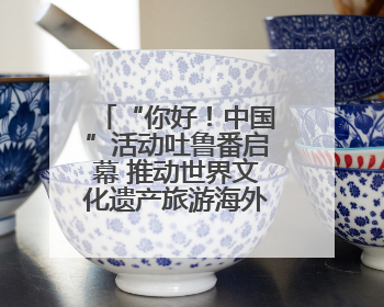 “你好！中国”活动吐鲁番启幕 推动世界文化遗产旅游海外推广新发展