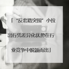 “反套路突围”小拉出行凭差异化优势在行业竞争中脱颖而出
