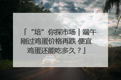 “培”你探市场｜端午刚过鸡蛋价格再跌 便宜鸡蛋还能吃多久？