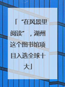 “在风景里阅读”，湖州这个图书馆项目入选全球十大