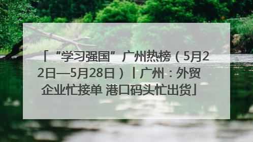 “学习强国”广州热榜（5月22日—5月28日）丨广州：外贸企业忙接单 港口码头忙出货