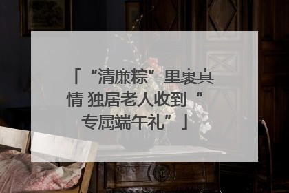 “清廉粽”里裹真情 独居老人收到“专属端午礼”