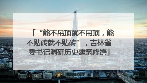 “能不吊顶就不吊顶，能不贴砖就不贴砖”，吉林省委书记调研历史建筑修缮