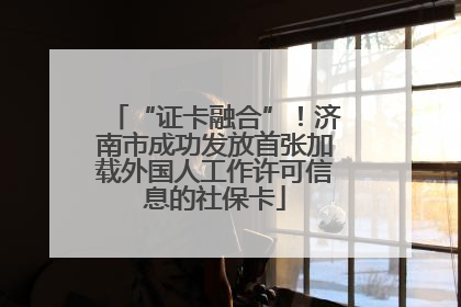 “证卡融合”！济南市成功发放首张加载外国人工作许可信息的社保卡