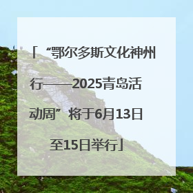 “鄂尔多斯文化神州行——2025青岛活动周”将于6月13日至15日举行