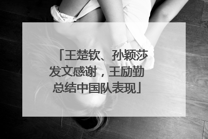 王楚钦、孙颖莎发文感谢，王励勤总结中国队表现