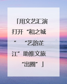 用文艺汇演打开“和之城” “艺韵芷江”助推文旅“出圈”