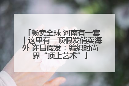 畅卖全球 河南有一套丨这里有一顶假发俏卖海外 许昌假发：编织时尚界“顶上艺术”