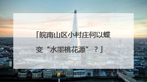 皖南山区小村庄何以蝶变“水墨桃花源”？