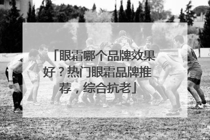 眼霜哪个品牌效果好？热门眼霜品牌推荐，综合抗老