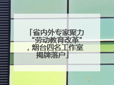省内外专家聚力“劳动教育改革”，烟台四名工作室揭牌落户