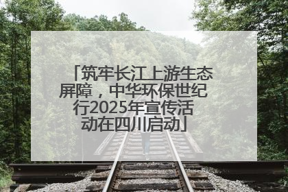 筑牢长江上游生态屏障，中华环保世纪行2025年宣传活动在四川启动