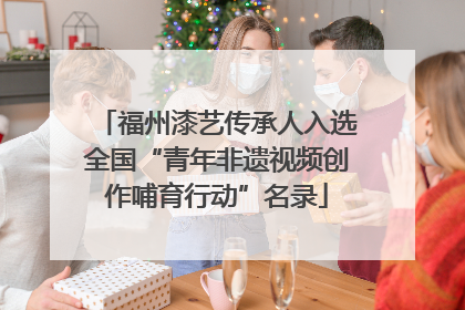 福州漆艺传承人入选全国“青年非遗视频创作哺育行动”名录