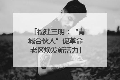 福建三明：“青城合伙人”促革命老区焕发新活力