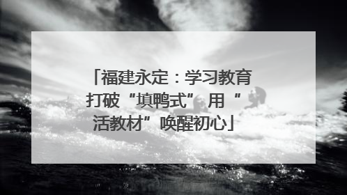福建永定：学习教育打破“填鸭式” 用“活教材”唤醒初心