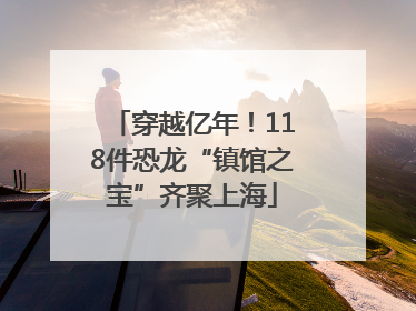 穿越亿年！118件恐龙“镇馆之宝”齐聚上海