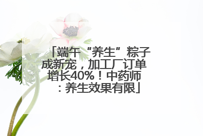 端午“养生”粽子成新宠，加工厂订单增长40%！中药师：养生效果有限