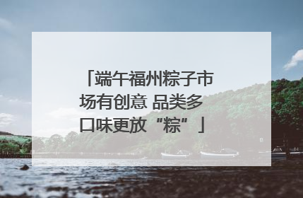 端午福州粽子市场有创意 品类多口味更放“粽”