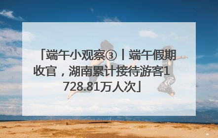 端午小观察③丨端午假期收官，湖南累计接待游客1728.81万人次