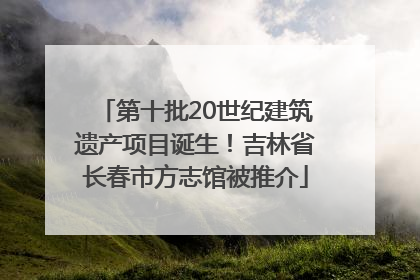 第十批20世纪建筑遗产项目诞生！吉林省长春市方志馆被推介
