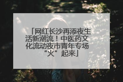 网红长沙再添夜生活新潮流！中医药文化流动夜市青年专场“火”起来