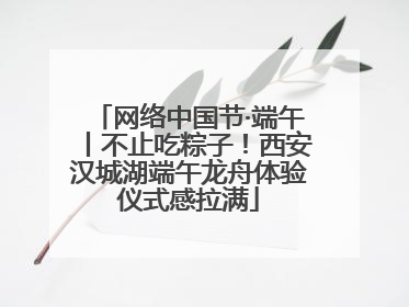 网络中国节·端午丨不止吃粽子！西安汉城湖端午龙舟体验仪式感拉满