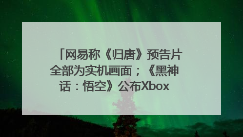 网易称《归唐》预告片全部为实机画面；《黑神话：悟空》公布Xbox版预购视频｜游戏早参