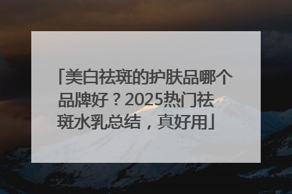 美白祛斑的护肤品哪个品牌好？2025热门祛斑水乳总结，真好用