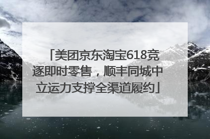 美团京东淘宝618竞逐即时零售，顺丰同城中立运力支撑全渠道履约