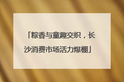 粽香与童趣交织，长沙消费市场活力爆棚