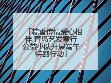 粽香传情爱心相伴 青岛艺发童行公益小队开展端午特别行动