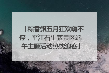 粽香飘五月狂欢嗨不停，平江石牛寨景区端午主题活动热忱迎客