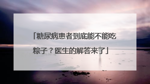 糖尿病患者到底能不能吃粽子？医生的解答来了