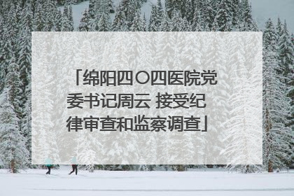绵阳四〇四医院党委书记周云 接受纪律审查和监察调查