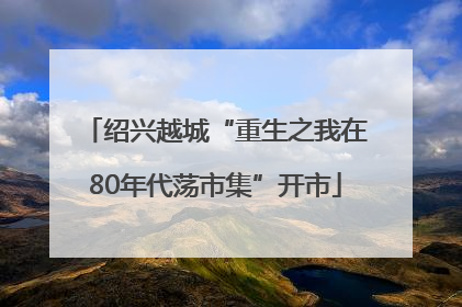 绍兴越城“重生之我在80年代荡市集”开市
