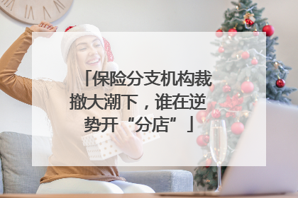 保险分支机构裁撤大潮下，谁在逆势开“分店”