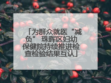 为群众就医“减负” 珠晖区妇幼保健院持续推进检查检验结果互认