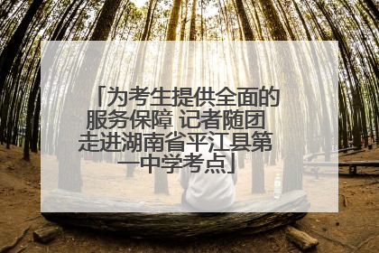 为考生提供全面的服务保障 记者随团走进湖南省平江县第一中学考点