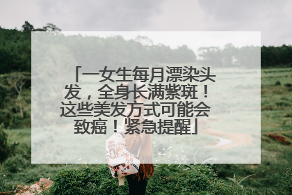 一女生每月漂染头发，全身长满紫斑！这些美发方式可能会致癌！紧急提醒