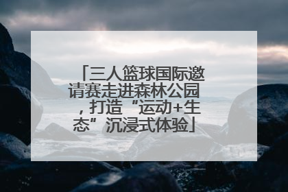 三人篮球国际邀请赛走进森林公园，打造“运动+生态”沉浸式体验