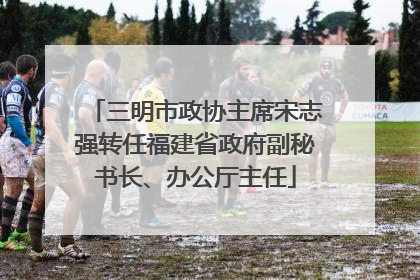 三明市政协主席宋志强转任福建省政府副秘书长、办公厅主任