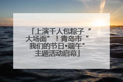 上演千人包粽子“大场面”！青岛市“我们的节日•端午”主题活动启幕