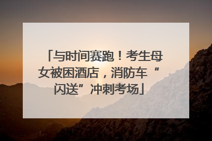 与时间赛跑！考生母女被困酒店，消防车“闪送”冲刺考场