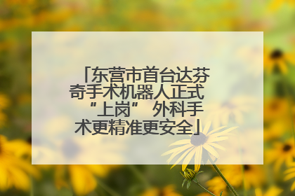 东营市首台达芬奇手术机器人正式“上岗” 外科手术更精准更安全