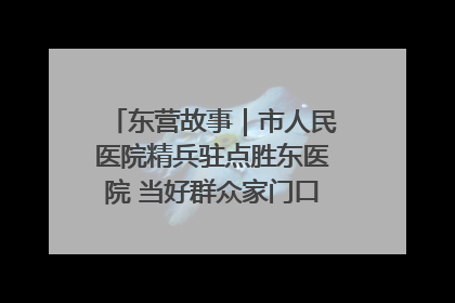东营故事｜市人民医院精兵驻点胜东医院 当好群众家门口健康守护者