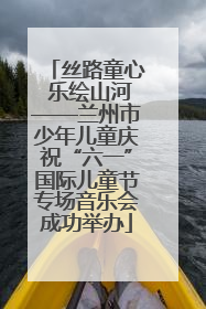 丝路童心 乐绘山河——兰州市少年儿童庆祝“六一”国际儿童节专场音乐会成功举办