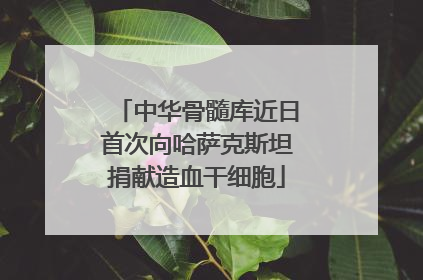 中华骨髓库近日首次向哈萨克斯坦捐献造血干细胞