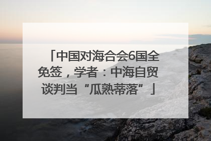 中国对海合会6国全免签，学者：中海自贸谈判当“瓜熟蒂落”